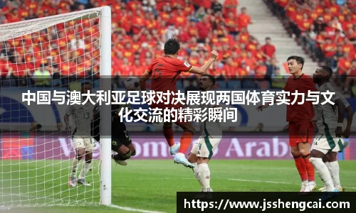 中国与澳大利亚足球对决展现两国体育实力与文化交流的精彩瞬间